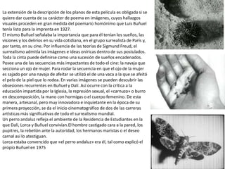 La extensión de la descripción de los planos de esta película es obligada si se
quiere dar cuenta de su carácter de poema en imágenes, cuyos hallazgos
visuales proceden en gran medida del poemario homónimo que Luis Buñuel
tenía listo para la imprenta en 1927.
El mismo Buñuel señalaba la importancia que para él tenían los sueños, las
visiones y los delirios en su vida cotidiana, en el grupo surrealista de París y,
por tanto, en su cine. Por influencia de las teorías de Sigmund Freud, el
surrealismo admitía las imágenes e ideas oníricas dentro de sus postulados.
Toda la cinta puede definirse como una sucesión de sueños encadenados.
Posee una de las secuencias más impactantes de todo el cine: la navaja que
secciona un ojo de mujer. Para rodar la secuencia en que el ojo de la mujer
es sajado por una navaja de afeitar se utilizó el de una vaca a la que se afeitó
el pelo de la piel que lo rodea. En varias imágenes se pueden descubrir las
obsesiones recurrentes en Buñuel y Dalí. Así ocurre con la crítica a la
educación impartida por la Iglesia, la represión sexual, el «carnuzo» o burro
en descomposición, la mano con hormigas o el cuerpo femenino. De esta
manera, artesanal, pero muy innovadora e inquietante en la época de su
primera proyección, se da el inicio cinematográfico de dos de las carreras
artísticas más significativas de todo el surrealismo mundial.
Un perro andaluz refleja el ambiente de la Residencia de Estudiantes en la
que Dalí, Lorca y Buñuel convivían.El hombre castigado cara a la pared, los
pupitres, la rebelión ante la autoridad, los hermanos maristas o el deseo
carnal así lo atestiguan.
Lorca estaba convencido que «el perro andaluz» era él, tal como explicó el
propio Buñuel en 1975
 