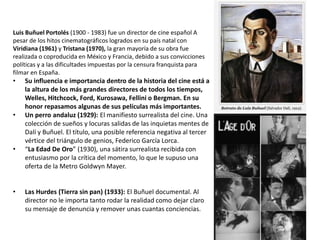 Luis Buñuel Portolés (1900 - 1983) fue un director de cine español A
pesar de los hitos cinematográficos logrados en su país natal con
Viridiana (1961) y Tristana (1970), la gran mayoría de su obra fue
realizada o coproducida en México y Francia, debido a sus convicciones
políticas y a las dificultades impuestas por la censura franquista para
filmar en España.
• Su influencia e importancia dentro de la historia del cine está a
la altura de los más grandes directores de todos los tiempos,
Welles, Hitchcock, Ford, Kurosawa, Fellini o Bergman. En su
honor repasamos algunas de sus películas más importantes.
• Un perro andaluz (1929): El manifiesto surrealista del cine. Una
colección de sueños y locuras salidas de las inquietas mentes de
Dalí y Buñuel. El título, una posible referencia negativa al tercer
vértice del triángulo de genios, Federico García Lorca.
• “La Edad De Oro” (1930), una sátira surrealista recibida con
entusiasmo por la crítica del momento, lo que le supuso una
oferta de la Metro Goldwyn Mayer.
• Las Hurdes (Tierra sin pan) (1933): El Buñuel documental. Al
director no le importa tanto rodar la realidad como dejar claro
su mensaje de denuncia y remover unas cuantas conciencias.
 
