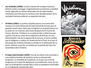 • Los olvidados (1950): La obra maestra de la etapa mexicana,
Buñuel vuelve a conjugar magistralmente surrealismo y realidad
social, logrando un retrato devastador de los bajos fondos
mexicanos que hizo que los sectores más 'bienpensantes' de la
sociedad mexicana pidieran su expulsión del país.
• Viridiana (1961): La vuelta a España supuso una nueva obra
maestra y la única Palma de Oro del Festival de Cannes que ha
ganado nuestro país. Claro que al régimen no le gustó tanto y no
se pudo ver en nuestras salas hasta después de la muerte de
Franco. Normal, 'Viridiana' es un película libre y libérrima que
supone una de las cimas de la trayectoria de Buñuel. En una
demostración más de la ceguera de la censura, el único cambio
que le obligaron a realizar en la película fue el final, en el que el
personaje de Viridiana llamaba y entraba en la habitación de su
primo. Buñuel, socarrón, lo cambió por la partida de tute más
escandalosa de la historia.
• El ángel exterminador (1962): Una de sus obras más conocidas y
una auténtica bomba de relojería contra su despreciada
burguesía. La anécdota de la película, en la que una serie de
burgueses es incapaz de abandonar una habitación, viene de sus
días en la Residencia cuando Dalí y Lorca se quedaron encerrados
en su habitación durante dos días.
 