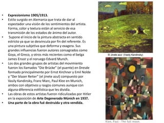 • Expresionismo 1905/1913.
• Estilo surgido en Alemania que trata de dar al
espectador una visión de los sentimientos del artista.
Forma, color y textura están al servicio de esa
transmisión de los estados de ánimo del autor.
• Supone el inicio de la pintura abstracta en sentido
estricto ya que se desvincula por fin del referente. Es
una pintura subjetiva que deforma y exagera. Sus
grandes influencias fueron autores consagrados como
Goya, el Greco, y otros más recientes como el belga
James Ensor y el noruego Edvard Munch.
• Los dos grandes grupos de artistas del movimiento
fueron los llamados “Die Brücke” (el puente) en Dresde
formado principalmente por Ernst Kirchner y Emil Nolde
y “Der blazer Reiter” (el jinete azul) compuesto por
Vasily Kandinsky, Franz Marc, Paul Klee en Munich,
ambos con objetivos y rasgos comunes aunque con
alguna diferencia estilística que les dividía.
• Las obras de estos artístas fueron ridiculizadas por Hitler
en la exposición de Arte Degenerado Múnich en 1937.
• Una parte de la obra fué destruida y otra vendida.
 