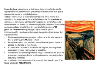Expresionismo es corriente artística que tiene como fin buscar la
expresión de los sentimientos y las emociones del autor más que la
representación de la realidad objetiva.
Trata de representar la experiencia emocional en su forma más
completa, sin preocuparse de la realidad externa. En la pintura por
ejemplo, se caracteriza por los colores agresivos o manchados, la
convulsión de las líneas, las formas disgregadas, las líneas fracturadas,
contorsionadas u ondulantes. Un ejemplo lo tenemos en "El
grito" de Edvard Munch paradigma de la soledad y de la
incomunicación y posiblemente uno de los puntos de arranque del
Expresionismo:
• El cine expresionista surge como reflejo de la derrota alemana
tras la Gran Guerra Mundial (1ªGM)
• Este cine muestra una temática muy diferente que va desde lo
pasado medieval a lo más futuro.
• Su técnica se caracteriza por el uso de ángulos extravagantes,
decorados irreales y cercanos a la pesadilla.
• Tiene como fin que el espectador tenga la sensación de estar en
ambientes grotescos donde se distorsiona con elementos claro
oscuros y violentos.
Los principales exponentes del cine expresionista alemán son: Fritz
Lang, Murnau y Robert Wiene
 