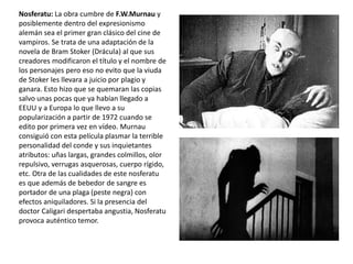 Nosferatu: La obra cumbre de F.W.Murnau y
posiblemente dentro del expresionismo
alemán sea el primer gran clásico del cine de
vampiros. Se trata de una adaptación de la
novela de Bram Stoker (Drácula) al que sus
creadores modificaron el título y el nombre de
los personajes pero eso no evito que la viuda
de Stoker les llevara a juicio por plagio y
ganara. Esto hizo que se quemaran las copias
salvo unas pocas que ya habían llegado a
EEUU y a Europa lo que llevo a su
popularización a partir de 1972 cuando se
edito por primera vez en vídeo. Murnau
consiguió con esta película plasmar la terrible
personalidad del conde y sus inquietantes
atributos: uñas largas, grandes colmillos, olor
repulsivo, verrugas asquerosas, cuerpo rígido,
etc. Otra de las cualidades de este nosferatu
es que además de bebedor de sangre es
portador de una plaga (peste negra) con
efectos aniquiladores. Si la presencia del
doctor Caligari despertaba angustia, Nosferatu
provoca auténtico temor.
 