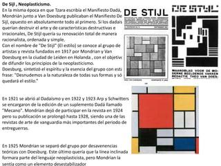 De Sijl , Neoplasticismo.
En la misma época en que Tzara escribía el Manifiesto Dadá,
Mondrián junto a Van Doesburg publicaban el Manifiesto De
Sijl, opuesto en absolutamente todo al primero. Si los dadaístas
querían destruir el arte y de características destructivas e
irracionales, De Stijl quería su renovación total de manera
racionalista, ordenada y simple.
Con el nombre de "De Stijl" (El estilo) se conoce al grupo de
artistas y revista fundados en 1917 por Mondrian y Van
Doesburg en la ciudad de Leiden en Holanda , con el objetivo
de difundir los principios de la neoplasticismo.
Doesburg, sintetizó el espíritu y la esencia del grupo con esta
frase: "Desnudemos a la naturaleza de todas sus formas y sólo
quedará el estilo.”
En 1921 se abrió al Dadaísmo y en 1922 y 1923 Arp y Schwitters
se encargaron de la edición de un suplemento Dadá llamado
"Mecano". Mondrian dejó de participar en la revista en 1924
pero su publicación se prolongó hasta 1928, siendo una de las
revistas de arte de vanguardia más importantes del periodo de
entreguerras.
En 1925 Mondrian se separó del grupo por desavenencias
teóricas con Doesburg. Este último quería que la línea inclinada
formara parte del lenguaje neoplasticista, pero Mondrian la
sentía como un elemento desestabilizador
 