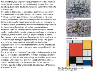 Piet Mondrian, fue un pintor vanguardista neerlandés, miembro
de De Stijl y fundador del neoplasticismo, junto con Theo van
Doesburg. Evolucionó desde el naturalismo y el simbolismo hasta
la abstracción.
En efecto: al dedicarse a la abstracción geométrica, Mondrian,
busca encontrar la estructura básica del universo, la supuesta
“retícula cósmica” que él intenta representar con el no-color
blanco (presencia de todos los colores) atravesado por una trama
de líneas de no-color negro (ausencia de todos los colores) y, en
tal trama, planos geométricos (frecuentemente rectangulares) de
los ya mencionados colores primarios, considerados por
Mondrian como los colores elementales del universo. De este
modo, repudiando las características sensoriales de la textura y la
superficie, eliminando las curvas, y en general todo lo formal.
Expresó que el arte no debe ser figurativo, no debe implicarse en
la reproducción de objetos aparentemente reales, sino que el
arte debe ser una especie de indagación de lo absoluto
subyacente tras toda la realidad fenoménica. Como anécdota de
sus ligeras excentricidades cabe mencionar que prohibió el color
verde en su casa.
Busca, en suma, un "arte puro", despojado de lo particular, y dice
que «El propósito no es crear otras formas y colores particulares
con todas sus limitaciones, sino trabajar tendiendo a abolirlos en
interés de una unidad más grande.» Su radicalismo es tal que,
cuando Van Doesburg buscó variaciones a sus estructuras
formales a partir de 1924, inclinando los rectángulos, Mondrian
abandonó De Stijl. Piet Mondrian Composición en rojo,
amarillo, azul y negro, 1921.
El árbol gris,
Manzano en flor,
 