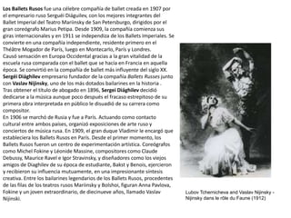 Los Ballets Rusos fue una célebre compañía de ballet creada en 1907 por
el empresario ruso Serguéi Diáguilev, con los mejores integrantes del
Ballet Imperial del Teatro Mariinsky de San Petersburgo, dirigidos por el
gran coreógrafo Marius Petipa. Desde 1909, la compañía comienza sus
giras internacionales y en 1911 se independiza de los Ballets Imperiales. Se
convierte en una compañía independiente, residente primero en el
Théâtre Mogador de París, luego en Montecarlo, París y Londres.
Causó sensación en Europa Occidental gracias a la gran vitalidad de la
escuela rusa comparada con el ballet que se hacía en Francia en aquella
época. Se convirtió en la compañía de ballet más influyente del siglo XX.
Sergéi Diághilev empresario fundador de la compañía Ballets Russes junto
con Vaslav Nijinsky, uno de los más dotados bailarines en la historia .
Tras obtener el título de abogado en 1896, Sergei Diághilev decidió
dedicarse a la música aunque poco después el fracaso estrepitoso de su
primera obra interpretada en público le disuadió de su carrera como
compositor.
En 1906 se marchó de Rusia y fue a París. Actuando como contacto
cultural entre ambos países, organizó exposiciones de arte ruso y
conciertos de música rusa. En 1909, el gran duque Vladimir le encargó que
estableciera los Ballets Rusos en París. Desde el primer momento, los
Ballets Rusos fueron un centro de experimentación artística. Coreógrafos
como Michel Fokine y Léonide Massine, compositores como Claude
Debussy, Maurice Ravel e Igor Stravinsky, y diseñadores como los viejos
amigos de Diaghilev de su época de estudiante, Bakst y Benois, ejercieron
y recibieron su influencia mutuamente, en una impresionante síntesis
creativa. Entre los bailarines legendarios de los Ballets Rusos, procedentes
de las filas de los teatros rusos Mariinsky y Bolshoi, figuran Anna Pavlova,
Fokine y un joven extraordinario, de diecinueve años, llamado Vaslav
Nijinski.
Lubov Tchernicheva and Vaslav Nijinsky -
Nijinsky dans le rôle du Faune (1912)
 