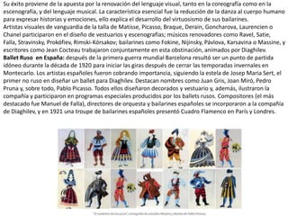 Su éxito proviene de la apuesta por la renovación del lenguaje visual, tanto en la coreografía como en la
escenografía, y del lenguaje musical. La característica esencial fue la reducción de la danza al cuerpo humano
para expresar historias y emociones, ello explica el desarrollo del virtuosismo de sus bailarines.
Artistas visuales de vanguardia de la talla de Matisse, Picasso, Braque, Derain, Goncharova, Laurencien o
Chanel participaron en el diseño de vestuarios y escenografías; músicos renovadores como Ravel, Satie,
Falla, Stravinsky, Prokófiev, Rimski-Kórsakov; bailarines como Fokine, Nijinsky, Pávlova, Karsavina o Massine, y
escritores como Jean Cocteau trabajaron conjuntamente en esta obstinación, animados por Diaghilev.
Ballet Ruso en España: después de la primera guerra mundial Barcelona resultó ser un punto de partida
idóneo durante la década de 1920 para iniciar las giras después de cerrar las temporadas invernales en
Montecarlo. Los artistas españoles fueron cobrando importancia, siguiendo la estela de Josep Maria Sert, el
primer no ruso en diseñar un ballet para Diaghilev. Destacan nombres como Juan Gris, Joan Miró, Pedro
Pruna y, sobre todo, Pablo Picasso. Todos ellos diseñaron decorados y vestuario y, además, ilustraron la
compañía y participaron en programas especiales producidos por los ballets rusos. Compositores (el más
destacado fue Manuel de Falla), directores de orquesta y bailarines españoles se incorporaron a la compañía
de Diaghilev, y en 1921 una troupe de bailarines españoles presentó Cuadro Flamenco en París y Londres.
 