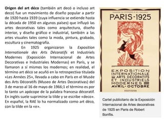 Origen del art déco (también art decó o incluso art
deco) fue un movimiento de diseño popular a partir
de 1920 hasta 1939 (cuya influencia se extiende hasta
la década de 1950 en algunos países) que influyó las
artes decorativas tales como arquitectura, diseño
interior, y diseño gráfico e industrial, también a las
artes visuales tales como la moda, pintura, grabado,
escultura y cinematografía.
En 1925 organizaron la Exposition
Internationale des Arts Décoratifs et Industriels
Modernes (Exposición Internacional de Artes
Decorativas e Industriales Modernas) en París, y se
llamaron a sí mismos los modernos; en realidad, el
término art déco se acuñó en la retrospectiva titulada
«Les Années 25», llevada a cabo en París en el Musée
des Arts Décoratifs (Museo de Artes Decorativas) del
3 de marzo al 16 de mayo de 1966;1 el término es por
lo tanto un apócope de la palabra francesa décoratif.
En inglés suele suprimirse la tilde y se escribe «deco».
En español, la RAE lo ha normalizado como art déco,
con la tilde en la «e».
 