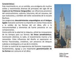 Características:
Este movimiento es, en un sentido, una amalgama de muchos
estilos y movimientos diversos de principios del siglo XX se
inspira en las Primeras Vanguardias. Las influencias provienen
del constructivismo, cubismo, futurismo, del art nouveau, del
que evoluciona, y también del estilo racionalista de la escuela
Bauhaus.
Los progresivos descubrimientos arqueológicos en el Antiguo
Egipto marcaron asimismo su impronta en ciertas líneas duras
y la solidez de las formas del art déco, afín a la
monumentalidad y elementos de fuerte presencia en sus
composiciones.
Como estilo de la edad de la máquina, utilizó las innovaciones
de los tiempos para sus formas: las líneas aerodinámicas,
iluminación eléctrica, la radio, el revestimiento marino y los
rascacielos. Estas influencias del diseño se expresaron en
formas fraccionadas, cristalinas, con presencia de bloques
cubistas o rectángulos y el uso de la simetría.
El color se nutrió de las experiencias del fovismo; trapezoides,
facetamientos, zigzags y una importante geometrización de
las formas son comunes al art déco.
 