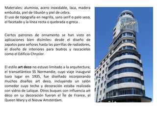 Materiales: aluminio, acero inoxidable, laca, madera
embutida, piel de tiburón y piel de cebra.
El uso de tipografía en negrilla, sans-serif o palo seco,
el facetado y la línea recta o quebrada o greca .
Ciertos patrones de ornamento se han visto en
aplicaciones bien disímiles: desde el diseño de
zapatos para señoras hasta las parrillas de radiadores,
el diseño de interiores para teatros y rascacielos
como el Edificio Chrysler.
El estilo art deco no estuvo limitado a la arquitectura;
el transatlántico SS Normandie, cuyo viaje inaugural
tuvo lugar en 1935, fue diseñado incorporando
muchos diseños art deco, incluyendo un salón
comedor cuyo techo y decoración estaba realizada
con vidrio de Lalique. Otros buques con influencia art
déco en su decoración fueron el Île de France, el
Queen Mary y el Nieuw Amsterdam.
 