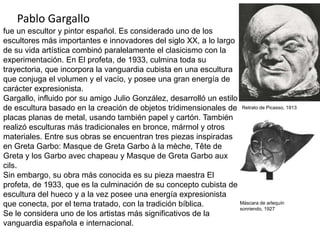Pablo Gargallo
fue un escultor y pintor español. Es considerado uno de los
escultores más importantes e innovadores del siglo XX, a lo largo
de su vida artística combinó paralelamente el clasicismo con la
experimentación. En El profeta, de 1933, culmina toda su
trayectoria, que incorpora la vanguardia cubista en una escultura
que conjuga el volumen y el vacío, y posee una gran energía de
carácter expresionista.
Gargallo, influido por su amigo Julio González, desarrolló un estilo
de escultura basado en la creación de objetos tridimensionales de
placas planas de metal, usando también papel y cartón. También
realizó esculturas más tradicionales en bronce, mármol y otros
materiales. Entre sus obras se encuentran tres piezas inspiradas
en Greta Garbo: Masque de Greta Garbo à la mèche, Tête de
Greta y los Garbo avec chapeau y Masque de Greta Garbo aux
cils.
Sin embargo, su obra más conocida es su pieza maestra El
profeta, de 1933, que es la culminación de su concepto cubista de
escultura del hueco y a la vez posee una energía expresionista
que conecta, por el tema tratado, con la tradición bíblica.
Se le considera uno de los artistas más significativos de la
vanguardia española e internacional.
Retrato de Picasso, 1913
Máscara de arlequín
sonriendo, 1927
 