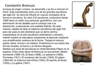 Constantin Brancusi
Aunque de origen rumano, se desarrolló y se dio a conocer en
París. Está considerado como uno de los grandes escultores
del siglo XX. Su obra ha influido en nuevos conceptos de la
forma en escultura. Su obra 215 esculturas, evolucionó desde
1908 hacia un estilo muy personal, geométrico, con una
eliminación de los detalles que le condujo casi a la
abstracción, proponiendo una realidad distinta. De esta
manera, dejaba de lado el realismo escultórico del siglo XIX
para dar paso al arte abstracto que se abría camino.
Inspirándose en el arte escultórico prehistórico y africano,
intentó mostrar la naturaleza subyacente al desnudo mediante
una simplificación extrema de la forma. Trabajó el mármol,
piedra caliza, bronce y la madera. Predomina en sus obras dos
formas simples: el huevo y el cilindro alargado.
Realizó una serie de esculturas en metal llamadas Pájaro en el
espacio. Entre otras obras de Brancusi se encuentran: Madre
durmiente (1906-10), El beso (1908), La sabiduría (1909),
Prometeo (1911), El comienzo del mundo (1924), El pájaro
(1924-49), la Columna del infinito (1933), El espíritu de Buda
(1933) y La gallina (1941).
 