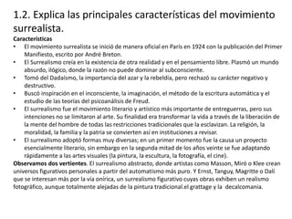 1.2. Explica las principales características del movimiento
surrealista.
Características
• El movimiento surrealista se inició de manera oficial en París en 1924 con la publicación del Primer
Manifiesto, escrito por André Breton.
• El Surrealismo creía en la existencia de otra realidad y en el pensamiento libre. Plasmó un mundo
absurdo, ilógico, donde la razón no puede dominar al subconsciente.
• Tomó del Dadaísmo, la importancia del azar y la rebeldía, pero rechazó su carácter negativo y
destructivo.
• Buscó inspiración en el inconsciente, la imaginación, el método de la escritura automática y el
estudio de las teorías del psicoanálisis de Freud.
• El surrealismo fue el movimiento literario y artístico más importante de entreguerras, pero sus
intenciones no se limitaron al arte. Su finalidad era transformar la vida a través de la liberación de
la mente del hombre de todas las restricciones tradicionales que la esclavizan. La religión, la
moralidad, la familia y la patria se convierten así en instituciones a revisar.
• El surrealismo adoptó formas muy diversas; en un primer momento fue la causa un proyecto
esencialmente literario, sin embargo en la segunda mitad de los años veinte se fue adaptando
rápidamente a las artes visuales (la pintura, la escultura, la fotografía, el cine).
Observamos dos vertientes. El surrealismo abstracto, donde artistas como Masson, Miró o Klee crean
universos figurativos personales a partir del automatismo más puro. Y Ernst, Tanguy, Magritte o Dalí
que se interesan más por la vía onírica, un surrealismo figurativo cuyas obras exhiben un realismo
fotográfico, aunque totalmente alejadas de la pintura tradicional.el grattage y la decalcomania.
 