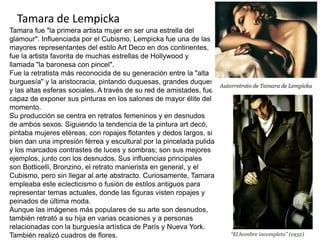 Tamara de Lempicka
Tamara fue "la primera artista mujer en ser una estrella del
glamour". Influenciada por el Cubismo, Lempicka fue una de las
mayores representantes del estilo Art Deco en dos continentes,
fue la artista favorita de muchas estrellas de Hollywood y
llamada "la baronesa con pincel".
Fue la retratista más reconocida de su generación entre la "alta
burguesía" y la aristocracia, pintando duquesas, grandes duques
y las altas esferas sociales. A través de su red de amistades, fue
capaz de exponer sus pinturas en los salones de mayor élite del
momento.
Su producción se centra en retratos femeninos y en desnudos
de ambos sexos. Siguiendo la tendencia de la pintura art decó,
pintaba mujeres etéreas, con ropajes flotantes y dedos largos, si
bien dan una impresión férrea y escultural por la pincelada pulida
y los marcados contrastes de luces y sombras; son sus mejores
ejemplos, junto con los desnudos. Sus influencias principales
son Botticelli, Bronzino, el retrato manierista en general, y el
Cubismo, pero sin llegar al arte abstracto. Curiosamente, Tamara
empleaba este eclecticismo o fusión de estilos antiguos para
representar temas actuales, donde las figuras visten ropajes y
peinados de última moda.
Aunque las imágenes más populares de su arte son desnudos,
también retrató a su hija en varias ocasiones y a personas
relacionadas con la burguesía artística de París y Nueva York.
También realizó cuadros de flores. “El hombre incompleto” (1932)
 