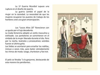 La 1ª Guerra Mundial supuso una
ruptura en el diseño de joyería.
La guerra cambió el papel de la
mujer en la sociedad. La necesidad de que las
mujeres ocuparan los puestos de trabajo de los
hombres creó una gran emancipación.
Los “Locos Años 20” florecieron con
un gusto por el lujo decadente.
La moda femenina adoptó un estilo masculino y
estilizado. Los pantalones se convirtieron en el
símbolo de la mujer liberada durante el día. Pero
por la noche, teatrales y provocativos vestidos
fueron el último grito.
Las faldas se acortaron para enseñar las rodillas,
incluso a veces más, para bailar cómodamente
los ritmos de moda: tango, charleston y fox trot.
El pelo se llevaba “a lo garçonne, destacando de
esta manera los pendientes.
 