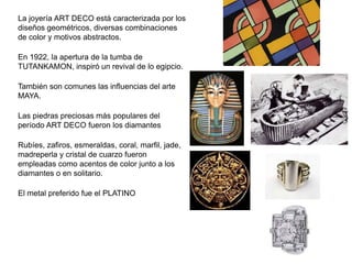 La joyería ART DECO está caracterizada por los
diseños geométricos, diversas combinaciones
de color y motivos abstractos.
En 1922, la apertura de la tumba de
TUTANKAMON, inspiró un revival de lo egipcio.
También son comunes las influencias del arte
MAYA.
Las piedras preciosas más populares del
período ART DECO fueron los diamantes
Rubíes, zafiros, esmeraldas, coral, marfil, jade,
madreperla y cristal de cuarzo fueron
empleadas como acentos de color junto a los
diamantes o en solitario.
El metal preferido fue el PLATINO
 