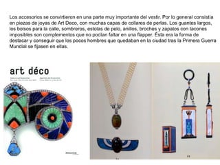 Los accesorios se convirtieron en una parte muy importante del vestir. Por lo general consistía
en piezas de joyas de Art Deco, con muchas capas de collares de perlas. Los guantes largos,
los bolsos para la calle, sombreros, estolas de pelo, anillos, broches y zapatos con tacones
imposibles son complementos que no podían faltar en una flapper. Ésta era la forma de
destacar y conseguir que los pocos hombres que quedaban en la ciudad tras la Primera Guerra
Mundial se fijasen en ellas.
.
 