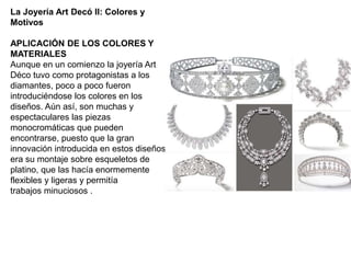 La Joyería Art Decó II: Colores y
Motivos
APLICACIÓN DE LOS COLORES Y
MATERIALES
Aunque en un comienzo la joyería Art
Déco tuvo como protagonistas a los
diamantes, poco a poco fueron
introduciéndose los colores en los
diseños. Aún así, son muchas y
espectaculares las piezas
monocromáticas que pueden
encontrarse, puesto que la gran
innovación introducida en estos diseños
era su montaje sobre esqueletos de
platino, que las hacía enormemente
flexibles y ligeras y permitía
trabajos minuciosos .
 