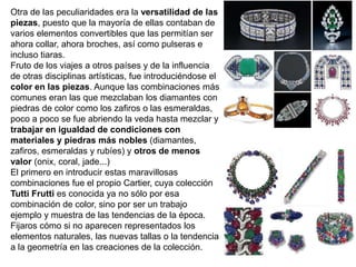 Otra de las peculiaridades era la versatilidad de las
piezas, puesto que la mayoría de ellas contaban de
varios elementos convertibles que las permitían ser
ahora collar, ahora broches, así como pulseras e
incluso tiaras.
Fruto de los viajes a otros países y de la influencia
de otras disciplinas artísticas, fue introduciéndose el
color en las piezas. Aunque las combinaciones más
comunes eran las que mezclaban los diamantes con
piedras de color como los zafiros o las esmeraldas,
poco a poco se fue abriendo la veda hasta mezclar y
trabajar en igualdad de condiciones con
materiales y piedras más nobles (diamantes,
zafiros, esmeraldas y rubíes) y otros de menos
valor (onix, coral, jade...)
El primero en introducir estas maravillosas
combinaciones fue el propio Cartier, cuya colección
Tutti Frutti es conocida ya no sólo por esa
combinación de color, sino por ser un trabajo
ejemplo y muestra de las tendencias de la época.
Fijaros cómo si no aparecen representados los
elementos naturales, las nuevas tallas o la tendencia
a la geometría en las creaciones de la colección.
 