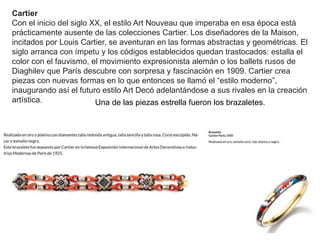 Una de las piezas estrella fueron los brazaletes.
Cartier
Con el inicio del siglo XX, el estilo Art Nouveau que imperaba en esa época está
prácticamente ausente de las colecciones Cartier. Los diseñadores de la Maison,
incitados por Louis Cartier, se aventuran en las formas abstractas y geométricas. El
siglo arranca con ímpetu y los códigos establecidos quedan trastocados: estalla el
color con el fauvismo, el movimiento expresionista alemán o los ballets rusos de
Diaghilev que París descubre con sorpresa y fascinación en 1909. Cartier crea
piezas con nuevas formas en lo que entonces se llamó el “estilo moderno”,
inaugurando así el futuro estilo Art Decó adelantándose a sus rivales en la creación
artística.
 