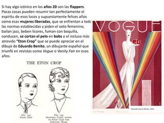 Si hay algo icónico en los años 20 son las flappers.
Pocas cosas pueden resumir tan perfectamente el
espíritu de esos locos y supuestamente felices años
como esas mujeres liberadas, que se enfrentan a todas
las normas establecidas y piden el voto femenino,
bailan jazz, beben licores, fuman con boquilla,
conducen, se cortan el pelo en bobs o el incluso más
atrevido “Eton Crop” que se puede apreciar en el
dibujo de Eduardo Benito, un dibujante español que
triunfó en revistas como Vogue o Vanity Fair en esos
años.
 