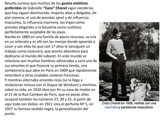 Resulta curioso que muchos de los gustos estéticos
preferidos de Gabrielle “Coco” Chanel sigan siendo los
que hoy siguen dominando: mujeres altas y delgadas, de
piel morena, el uso de prendas sport y de influencia
masculina, la influencia marinera, los trajes como
prendas elegantes o la bisuteria como sustituto
perfectamente aceptable de las joyas.
Nacida en 1883 en una familia de pocos recursos, se cría
en un orfanato y es allí con las monjas donde aprende a
coser y son ellas las que con 17 años le consiguen un
trabajo como costurera, que pronto abandona para
dedicarse al mundo del cabaret. En este mundo se
relaciona con muchos hombres adinerados y será uno de
sus amantes el que financie su primera tienda, una
sombrerería que abre en París en 1909 que rápidamente
extenderá a otras ciudades costeras francesas.
Y mientras alternaba amantes ricos (se la llega a
realacionar incluso con el Duque de Windsor) y mentiras
sobre su vida, en 1910 abre por fin su casa de modas en
el 21 de la Rue Cambon de Paris, que en pocos años
ocupará también los números 27, 29 y 31. A partir de
aquí todo son éxitos: en 1921 crea el perfume Nº 5, en
1927 su famoso vestido negro, la generalización del
punto.
 