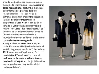 Una de las tradiciones más antiguas en
cuanto a la vestimenta es la de asociar el
color negro al luto, costumbre que está
documentada se practica desde el
Imperio Romano. Por eso no es de
extrañar que en un encuentro casual en
París el diseñador Paul Poiret le
preguntase a Coco Chanel por quién lo
llevaba al verla vestida con un vestido
negro. “Por usted” fue la respuesta. Y es
que una de las mayores revoluciones de
Chanel fue romper este vínculo e
introducir ese color en la vida de la mujer
como sinónimo de elegancia.
Y es que el Petite Robe Noir (PRB), el
Little Black Dress (LBD) o simplemente el
vestido negro que revolucionó la moda en
1926 y que fue calificado como “el
modelo Ford T de Chanel“ o como el
uniforme de la mujer moderna tras ser
publicado en Vogue (el dibujo del vestido
que se publicó era muy similar al del
centro de la foto).
.
 