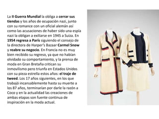 La II Guerra Mundial la obliga a cerrar sus
tiendas y los años de ocupación nazi, junto
con su romance con un oficial alemán así
como las acusaciones de haber sido una espía
nazi la obligan a exiliarse en 1945 a Suiza. En
1954 regresa a París siguiendo el consejo de
la directora de Harper’s Bazaar Carmel Snow
y reabre su negocio. En Francia no es muy
bien recibido su regreso, ya que no habían
olvidado su comportamiento, y la prensa de
moda en Gran Bretaña critican su
inmovilismo pero triunfa en Estados Unidos
con su pieza estrella estos años: el traje de
tweed. Los 17 años siguientes, en los que
trabajó incansablemente hasta su muerte a
los 87 años, terminarían por darle la razón a
Coco y en la actualidad las creaciones de
ambas etapas son fuente continua de
inspiración en la moda actual.
 