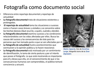 Fotografía como documento social
• Diferencia entre reportaje documental y reportaje de
actualidad
• La fotografía documental trata de situaciones existentes y
prolongadas.
• El reportaje de actualidad toma las situaciones o sucesos
como si fuesen casos breves y aislados y se concentra sobre
los hechos básicos (Qué ocurrió, a quién, cuándo y donde).
• La fotografía documental examina sucesos y las condiciones
relacionándolos con las vidas afectadas por ellos. Busca las
causas del suceso y las consecuencias de éste para las
personas que han tomado parte o que se ven afectadas por él.
• La fotografía de actualidad ilustra acontecimientos que
conmueven a la opinión pública y la hacen reaccionar.
• La fotografía documental está motivada por un sentimiento
de identificación, la toma de cierta postura y por el interés
que posee el fotógrafo. Lo que está mostrando es importante
para él y desea que ella, en el convencimiento de que si las
consecuencias humanas son comprendidas, el público tomará
consciencia y actuará.
 