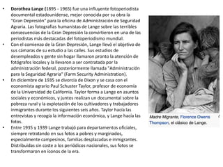 • Dorothea Lange (1895 - 1965) fue una influyente fotoperiodista
documental estadounidense, mejor conocida por su obra la
"Gran Depresión" para la oficina de Administración de Seguridad
Agraria. Las fotografías humanistas de Lange sobre las terribles
consecuencias de la Gran Depresión la convirtieron en una de las
periodistas más destacadas del fotoperiodismo mundial.
• Con el comienzo de la Gran Depresión, Lange llevó el objetivo de
sus cámaras de su estudio a las calles. Sus estudios de
desempleados y gente sin hogar llamaron pronto la atención de
fotógrafos locales y la llevaron a ser contratada por la
administración federal, posteriormente llamada "Administración
para la Seguridad Agraria" (Farm Security Administration).
• En diciembre de 1935 se divorcia de Dixon y se casa con el
economista agrario Paul Schuster Taylor, profesor de economía
de la Universidad de California. Taylor forma a Lange en asuntos
sociales y económicos, y juntos realizan un documental sobre la
pobreza rural y la explotación de los cultivadores y trabajadores
inmigrantes durante los siguientes seis años. Taylor hacía las
entrevistas y recogía la información económica, y Lange hacía las
fotos.
• Entre 1935 y 1939 Lange trabajó para departamentos oficiales,
siempre retratando en sus fotos a pobres y marginados,
especialmente campesinos, familias desplazadas e inmigrantes.
Distribuidas sin coste a los periódicos nacionales, sus fotos se
transformaron en íconos de la era.
 