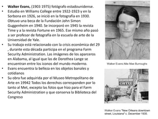 • Walker Evans, (1903 1975) fotógrafo estadounidense.
• Estudio en Williams College entre 1922-1923 y en la
Sorbona en 1926, se inició en la fotografía en 1930.
Obtuvo una beca de la Fundación John Simon
Guggenheim en 1940. Se incorporó en 1945 la revista
Time y a la revista Fortune en 1965. Ese mismo año pasó
a ser profesor de fotografía en la escuela de arte de la
Universidad de Yale.
• Su trabajo está relacionado con la crisis económica del 29
, durante esta década participa en el programa Farm
Security Administration. Las imágenes de los aparceros
en Alabama, al igual que las de Dorothea Lange se
encuentran entre los iconos del mundo moderno.
• Evans encuentra la belleza en los objetos banales y
cotidianos
• Su obra fue adquirida por el Museo Metropolitano de
Arte en 19942 Todos los derechos corresponden por lo
tanto al Met, excepto las fotos que hizo para el Farm
Security Administration y que conserva la Biblioteca del
Congreso
Walker Evans Allie Mae Burroughs
Walker Evans "New Orleans downtown
street, Louisiana" c. December 1935.
 