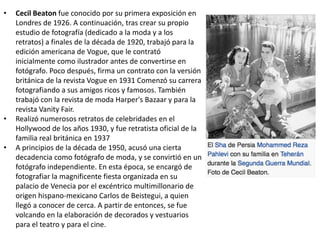 • Cecil Beaton fue conocido por su primera exposición en
Londres de 1926. A continuación, tras crear su propio
estudio de fotografía (dedicado a la moda y a los
retratos) a finales de la década de 1920, trabajó para la
edición americana de Vogue, que le contrató
inicialmente como ilustrador antes de convertirse en
fotógrafo. Poco después, firma un contrato con la versión
británica de la revista Vogue en 1931 Comenzó su carrera
fotografiando a sus amigos ricos y famosos. También
trabajó con la revista de moda Harper's Bazaar y para la
revista Vanity Fair.
• Realizó numerosos retratos de celebridades en el
Hollywood de los años 1930, y fue retratista oficial de la
familia real británica en 1937
• A principios de la década de 1950, acusó una cierta
decadencia como fotógrafo de moda, y se convirtió en un
fotógrafo independiente. En esta época, se encargó de
fotografiar la magnificente fiesta organizada en su
palacio de Venecia por el excéntrico multimillonario de
origen hispano-mexicano Carlos de Beistegui, a quien
llegó a conocer de cerca. A partir de entonces, se fue
volcando en la elaboración de decorados y vestuarios
para el teatro y para el cine.
 
