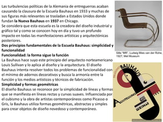 Las turbulencias políticas de la Alemania de entreguerras acaban
causando la clausura de la Escuela Bauhaus en 1933 y muchas de
sus figuras más relevantes se trasladan a Estados Unidos donde
fundan la Nueva Bauhaus en 1937 en Chicago.
Se considera que esta escuela es la creadora del diseño industrial y
gráfico tal y como se conocen hoy en día y tuvo un profundo
impacto en todas las manifestaciones artísticas y arquitectónicas
posteriores.
Dos principios fundamentales de la Escuela Bauhaus: simplicidad y
funcionalidad
Funcionalidad: la forma sigue la función
La Bauhaus hace suyo este principio del arquitecto norteamericano
Louis Sullivan y lo aplica al diseño y la arquitectura. El diseño
Bauhaus intenta resolver todos los problemas de funcionalidad con
el mínimo de adornos decorativos y busca la armonía entre la
función y los medios artísticos y técnicos de fabricación.
Simplicidad y formas geométricas
El diseño Bauhaus se reconoce por la simplicidad de líneas y formas
que se manifiesta en líneas rectas y curvas suaves. Influenciada por
el cubismo y la obra de artistas contemporáneos como Picasso o
Gris, la Bauhaus utiliza formas geométricas, abstractas y simples
para crear objetos de diseño novedoso y contemporáneo.
Silla “MR”, Ludwig Mies van der Rohe,
1927, Met Museum
 