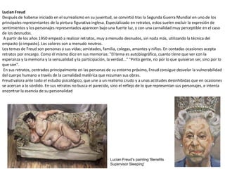 Lucian Freud
Después de haberse iniciado en el surrealismo en su juventud, se convirtió tras la Segunda Guerra Mundial en uno de los
principales representantes de la pintura figurativa inglesa. Especializado en retratos, estos suelen excluir la expresión de
sentimientos y los personajes representados aparecen bajo una fuerte luz, y con una carnalidad muy perceptible en el caso
de los desnudos.
A partir de los años 1950 empezó a realizar retratos, muy a menudo desnudos, sin nada más, utilizando la técnica del
empasto (o impasto). Los colores son a menudo neutros.
Los temas de Freud son personas y sus vidas; amistades, familia, colegas, amantes y niños. En contadas ocasiones acepta
retratos por encargo. Como él mismo dice en sus memorias: "El tema es autobiográfico, cuanto tiene que ver con la
esperanza y la memoria y la sensualidad y la participación, la verdad..." "Pinto gente, no por lo que quisieran ser, sino por lo
que son".
En sus retratos, centrados principalmente en las personas de su entorno próximo, Freud consigue desvelar la vulnerabilidad
del cuerpo humano a través de la carnalidad matérica que rezuman sus obras.
Freud valora ante todo el estudio psicológico, que une a un realismo crudo y a unas actitudes desinhibidas que en ocasiones
se acercan a lo sórdido. En sus retratos no busca el parecido, sino el reflejo de lo que representan sus personajes, e intenta
encontrar la esencia de su personalidad
Lucian Freud's painting 'Benefits
Supervisor Sleeping'
 