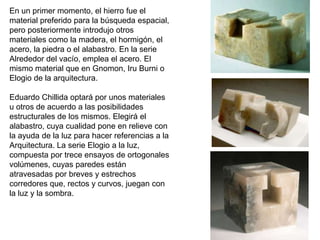 En un primer momento, el hierro fue el
material preferido para la búsqueda espacial,
pero posteriormente introdujo otros
materiales como la madera, el hormigón, el
acero, la piedra o el alabastro. En la serie
Alrededor del vacío, emplea el acero. El
mismo material que en Gnomon, Iru Burni o
Elogio de la arquitectura.
Eduardo Chillida optará por unos materiales
u otros de acuerdo a las posibilidades
estructurales de los mismos. Elegirá el
alabastro, cuya cualidad pone en relieve con
la ayuda de la luz para hacer referencias a la
Arquitectura. La serie Elogio a la luz,
compuesta por trece ensayos de ortogonales
volúmenes, cuyas paredes están
atravesadas por breves y estrechos
corredores que, rectos y curvos, juegan con
la luz y la sombra.
 
