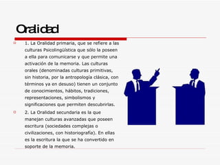 Oralidad 1. La Oralidad primaria, que se refiere a las culturas Psicolingüística que sólo la poseen a ella para comunicarse y que permite una activación de la memoria. Las culturas orales (denominadas culturas primitivas, sin historia, por la antropología clásica, con términos ya en desuso) tienen un conjunto de conocimientos, hábitos, tradiciones, representaciones, simbolismos y significaciones que permiten descubrirlas. 2. La Oralidad secundaria es la que manejan culturas avanzadas que poseen escritura (sociedades complejas o civilizaciones, con historiografía). En ellas es la escritura la que se ha convertido en soporte de la memoria. 