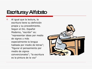 Escritura y Alfabeto Al igual que la lectura, la escritura tiene su definición propia y su procedimiento. Según el Dic. Español Moderno, "escribir" es: "representar ideas por medio de signos y más especialmente la lengua hablada por medio de letras"; "figurar el pensamiento por medio de signos convencionales"; "la escritura es la pintura de la voz" 