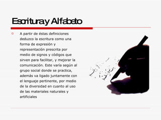 Escritura y Alfabeto A partir de éstas definiciones deduzco la escritura como una forma de expresión y representación prescrita por medio de signos y códigos que sirven para facilitar, y mejorar la comunicación. Este varía según al grupo social donde se practica, además va ligado juntamente con el lenguaje pertinente, por medio de la diversidad en cuanto al uso de las materiales naturales y artificiales 