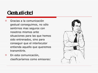 Gestualidad Gracias a la comunicación gestual conseguimos, no sólo sentirnos mas seguros con nosotros mismos ante situaciones para las que hemos sido entrenados, sino para conseguir que el interlocutor entienda aquello que queremos transmitirle. En esta comunicación, clasificaríamos como emisores : 