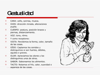 Gestualidad CARA: ceño, sonrisa, mueca.  OJOS: dirección mirada, alteraciones pupila.  CUERPO: postura, posición brazos y piernas, distanciamiento.  VOZ: tono, ritmo.  Y como receptores: VISTA: Percibimos la forma, color, tamaño de las cosas.  OÍDO: Captamos los sonidos y distinguimos si son fuertes, débiles, agudos o graves.  OLOR: Apreciamos los olores y los distinguimos unos de otros.  SABOR: Saboreamos los alimentos.  TACTO: Notamos el frío, calor, suavidad o aspereza de las cosas.  