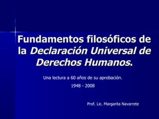 Fundamentos filosóficos de la  Declaración Universal de Derechos Humanos . Una lectura a 60 años de su aprobación. 1948 - 2008 Prof. Lic. Margarita Navarrete 