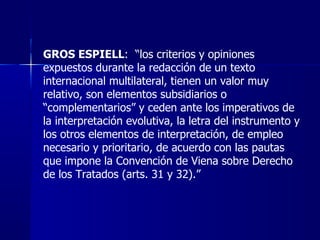 GROS ESPIELL :  “los criterios y opiniones expuestos durante la redacción de un texto internacional multilateral, tienen u...