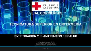 FILIAL CORRIENTES
TECNICATURA SUPERIOR EN ENFERMERÍA
INVESTIGACIÓN Y PLANIFICACIÓN EN SALUD
JAVIER QUIROGA
Licenciado en Enfermería
-2015-
 