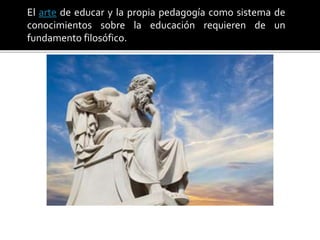 El arte de educar y la propia pedagogía como sistema de
conocimientos sobre la educación requieren de un
fundamento filosófico.
 