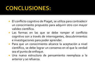  El conflicto cognitivo de Piaget, se utiliza para contradecir
un conocimiento propuesto para adquirir otro con mayor
validez científica.
 Las formas en las que se debe romper el conflicto
cognitivo son a través de interrogantes, descubrimientos
e investigaciones para poder aprender.
 Para que un conocimiento alcance la aceptación a nivel
científico, se debe lograr un consenso en el que la verdad
sea el punto de enfoque.
 Una nueva estructura de pensamiento reemplaza a la
anterior y se refuerza.
 