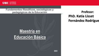Fundamentos filosóficos, sociológicos y
pedagógicos de la Educación
Maestría en
Educación Básica
2023
Profesor:
PhD. Katia Lisset
Fernández Rodrígue
 