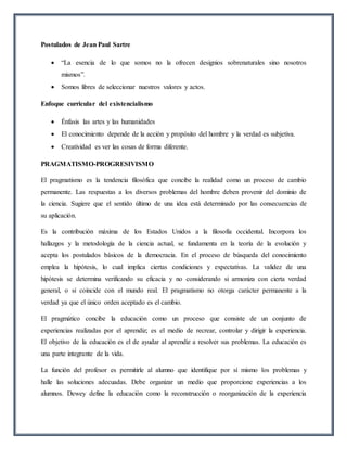 Postulados de Jean Paul Sartre
 “La esencia de lo que somos no la ofrecen designios sobrenaturales sino nosotros
mismos”.
 Somos libres de seleccionar nuestros valores y actos.
Enfoque curricular del existencialismo
 Énfasis las artes y las humanidades
 El conocimiento depende de la acción y propósito del hombre y la verdad es subjetiva.
 Creatividad es ver las cosas de forma diferente.
PRAGMATISMO-PROGRESIVISMO
El pragmatismo es la tendencia filosófica que concibe la realidad como un proceso de cambio
permanente. Las respuestas a los diversos problemas del hombre deben provenir del dominio de
la ciencia. Sugiere que el sentido último de una idea está determinado por las consecuencias de
su aplicación.
Es la contribución máxima de los Estados Unidos a la filosofía occidental. Incorpora los
hallazgos y la metodología de la ciencia actual, se fundamenta en la teoría de la evolución y
acepta los postulados básicos de la democracia. En el proceso de búsqueda del conocimiento
emplea la hipótesis, lo cual implica ciertas condiciones y expectativas. La validez de una
hipótesis se determina verificando su eficacia y no considerando si armoniza con cierta verdad
general, o si coincide con el mundo real. El pragmatismo no otorga carácter permanente a la
verdad ya que el único orden aceptado es el cambio.
El pragmático concibe la educación como un proceso que consiste de un conjunto de
experiencias realizadas por el aprendiz; es el medio de recrear, controlar y dirigir la experiencia.
El objetivo de la educación es el de ayudar al aprendiz a resolver sus problemas. La educación es
una parte integrante de la vida.
La función del profesor es permitirle al alumno que identifique por sí mismo los problemas y
halle las soluciones adecuadas. Debe organizar un medio que proporcione experiencias a los
alumnos. Dewey define la educación como la reconstrucción o reorganización de la experiencia
 