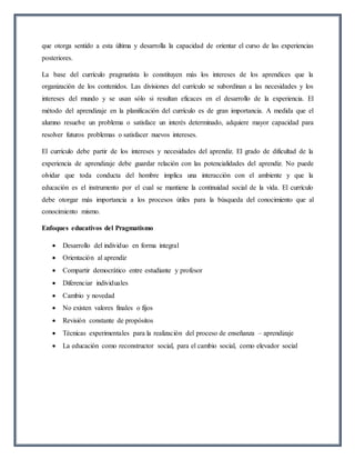 que otorga sentido a esta última y desarrolla la capacidad de orientar el curso de las experiencias
posteriores.
La base del currículo pragmatista lo constituyen más los intereses de los aprendices que la
organización de los contenidos. Las divisiones del currículo se subordinan a las necesidades y los
intereses del mundo y se usan sólo si resultan eficaces en el desarrollo de la experiencia. El
método del aprendizaje en la planificación del currículo es de gran importancia. A medida que el
alumno resuelve un problema o satisface un interés determinado, adquiere mayor capacidad para
resolver futuros problemas o satisfacer nuevos intereses.
El currículo debe partir de los intereses y necesidades del aprendiz. El grado de dificultad de la
experiencia de aprendizaje debe guardar relación con las potencialidades del aprendiz. No puede
olvidar que toda conducta del hombre implica una interacción con el ambiente y que la
educación es el instrumento por el cual se mantiene la continuidad social de la vida. El currículo
debe otorgar más importancia a los procesos útiles para la búsqueda del conocimiento que al
conocimiento mismo.
Enfoques educativos del Pragmatismo
 Desarrollo del individuo en forma integral
 Orientación al aprendiz
 Compartir democrático entre estudiante y profesor
 Diferenciar individuales
 Cambio y novedad
 No existen valores finales o fijos
 Revisión constante de propósitos
 Técnicas experimentales para la realización del proceso de enseñanza – aprendizaje
 La educación como reconstructor social, para el cambio social, como elevador social
 