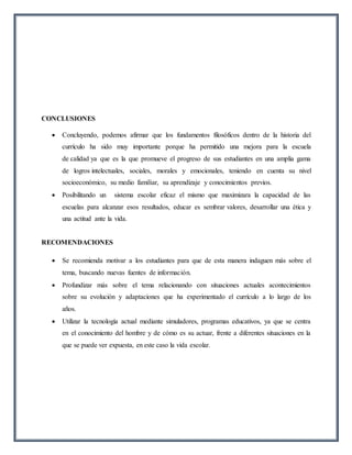 CONCLUSIONES
 Concluyendo, podemos afirmar que los fundamentos filosóficos dentro de la historia del
currículo ha sido muy importante porque ha permitido una mejora para la escuela
de calidad ya que es la que promueve el progreso de sus estudiantes en una amplia gama
de logros intelectuales, sociales, morales y emocionales, teniendo en cuenta su nivel
socioeconómico, su medio familiar, su aprendizaje y conocimientos previos.
 Posibilitando un sistema escolar eficaz el mismo que maximizara la capacidad de las
escuelas para alcanzar esos resultados, educar es sembrar valores, desarrollar una ética y
una actitud ante la vida.
RECOMENDACIONES
 Se recomienda motivar a los estudiantes para que de esta manera indaguen más sobre el
tema, buscando nuevas fuentes de información.
 Profundizar más sobre el tema relacionando con situaciones actuales acontecimientos
sobre su evolución y adaptaciones que ha experimentado el currículo a lo largo de los
años.
 Utilizar la tecnología actual mediante simuladores, programas educativos, ya que se centra
en el conocimiento del hombre y de cómo es su actuar, frente a diferentes situaciones en la
que se puede ver expuesta, en este caso la vida escolar.
 