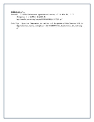 BIBLIOGRAFÍA
Bermudez, E. (1969). Fundamentos y practicas del curriculo. (Y. M. Kim, Ed.) 21-25.
Recuperado el 13 de Mayo de 2018, de
http://unesdoc.unesco.org/images/0009/000919/091953SB.pdf
Ortiz Vega , J. (s/n). Los Fundamentos del curriculo. 4-9. Recuperado el 13 de Mayo de 2018, de
http://carlospaba.weebly.com/uploads/1/1/5/8/11583933/los_fundamentos_del_currculo.p
df
 