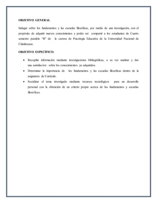 OBJETIVO GENERAL
Indagar sobre los fundamentos y las escuelas filosóficas, por medio de una investigación, con el
propósito de adquirir nuevos conocimientos y poder así compartir a los estudiantes de Cuarto
semestre paralelo “B” de la carrera de Psicología Educativa de la Universidad Nacional de
Chimborazo.
OBJETIVO ESPECÍFICO:
 Recopilar información mediante investigaciones bibliográficas, a su vez analizar y dar
una asimilación sobre los conocimientos ya adquiridos.
 Determinar la importancia de los fundamentos y las escuelas filosóficas dentro de la
asignatura de Currículo.
 Socializar el tema investigado mediante recursos tecnológicos para un desarrollo
personal con la obtención de un criterio propio acerca de los fundamentos y escuelas
filosóficas.
 